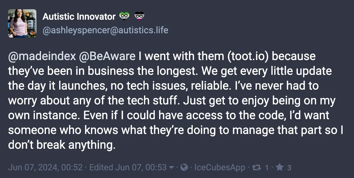 Toot by @ashleyspencer@autistics.life: I went with them (toot.io) because they've been in business the longest. We get every little update the day it launches, no tech issues, reliable. I've never had to worry about any of the tech stuff.